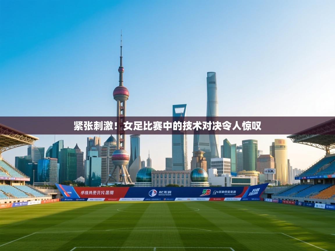 紧张刺激！女足比赛中的技术对决令人惊叹